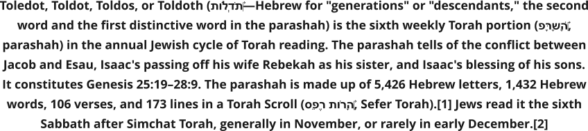 Toledot, Toldot, Toldos, or Toldoth (תּוֹלְדֹת‎—Hebrew for "generations" or "descendants," the second word and the first distinctive word in the parashah) is the sixth weekly Torah portion (פָּרָשָׁה‎, parashah) in the annual Jewish cycle of Torah reading. The parashah tells of the conflict between Jacob and Esau, Isaac's passing off his wife Rebekah as his sister, and Isaac's blessing of his sons. It constitutes Genesis 25:19–28:9. The parashah is made up of 5,426 Hebrew letters, 1,432 Hebrew words, 106 verses, and 173 lines in a Torah Scroll (סֵפֶר תּוֹרָה‎, Sefer Torah).[1] Jews read it the sixth Sabbath after Simchat Torah, generally in November, or rarely in early December.[2]