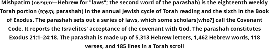 Mishpatim (מִּשְׁפָּטִים‎—Hebrew for "laws"; the second word of the parashah) is the eighteenth weekly Torah portion (פָּרָשָׁה‎, parashah) in the annual Jewish cycle of Torah reading and the sixth in the Book of Exodus. The parashah sets out a series of laws, which some scholars[who?] call the Covenant Code. It reports the Israelites' acceptance of the covenant with God. The parashah constitutes Exodus 21:1–24:18. The parashah is made up of 5,313 Hebrew letters, 1,462 Hebrew words, 118 verses, and 185 lines in a Torah scroll