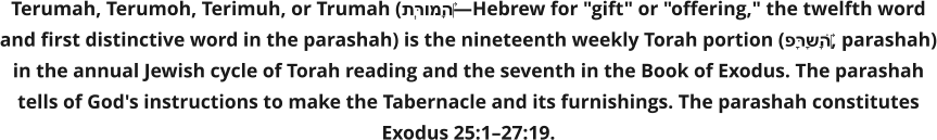 Terumah, Terumoh, Terimuh, or Trumah (תְּרוּמָה‎—Hebrew for "gift" or "offering," the twelfth word and first distinctive word in the parashah) is the nineteenth weekly Torah portion (פָּרָשָׁה‎, parashah) in the annual Jewish cycle of Torah reading and the seventh in the Book of Exodus. The parashah tells of God's instructions to make the Tabernacle and its furnishings. The parashah constitutes Exodus 25:1–27:19.