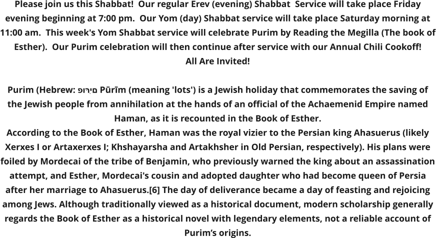 Please join us this Shabbat!  Our regular Erev (evening) Shabbat  Service will take place Friday evening beginning at 7:00 pm.  Our Yom (day) Shabbat service will take place Saturday morning at 11:00 am.  This week's Yom Shabbat service will celebrate Purim by Reading the Megilla (The book of Esther).  Our Purim celebration will then continue after service with our Annual Chili Cookoff!   All Are Invited!  Purim (Hebrew: פּוּרִים Pūrīm (meaning 'lots') is a Jewish holiday that commemorates the saving of the Jewish people from annihilation at the hands of an official of the Achaemenid Empire named Haman, as it is recounted in the Book of Esther. According to the Book of Esther, Haman was the royal vizier to the Persian king Ahasuerus (likely Xerxes I or Artaxerxes I; Khshayarsha and Artakhsher in Old Persian, respectively). His plans were foiled by Mordecai of the tribe of Benjamin, who previously warned the king about an assassination attempt, and Esther, Mordecai's cousin and adopted daughter who had become queen of Persia after her marriage to Ahasuerus.[6] The day of deliverance became a day of feasting and rejoicing among Jews. Although traditionally viewed as a historical document, modern scholarship generally regards the Book of Esther as a historical novel with legendary elements, not a reliable account of Purim’s origins.