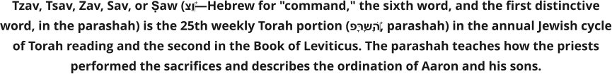 Tzav, Tsav, Zav, Sav, or Ṣaw (צַו‎—Hebrew for "command," the sixth word, and the first distinctive word, in the parashah) is the 25th weekly Torah portion (פָּרָשָׁה‎, parashah) in the annual Jewish cycle of Torah reading and the second in the Book of Leviticus. The parashah teaches how the priests performed the sacrifices and describes the ordination of Aaron and his sons.