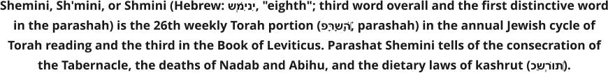 Shemini, Sh'mini, or Shmini (Hebrew: שְּׁמִינִי, "eighth"; third word overall and the first distinctive word in the parashah) is the 26th weekly Torah portion (פָּרָשָׁה‎, parashah) in the annual Jewish cycle of Torah reading and the third in the Book of Leviticus. Parashat Shemini tells of the consecration of the Tabernacle, the deaths of Nadab and Abihu, and the dietary laws of kashrut (כַּשְׁרוּת‎).