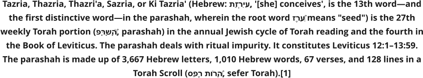 Tazria, Thazria, Thazri'a, Sazria, or Ki Tazria' (Hebrew: תַזְרִיעַ, '[she] conceives', is the 13th word—and the first distinctive word—in the parashah, wherein the root word זֶרַע‎ means "seed") is the 27th weekly Torah portion (פָּרָשָׁה‎, parashah) in the annual Jewish cycle of Torah reading and the fourth in the Book of Leviticus. The parashah deals with ritual impurity. It constitutes Leviticus 12:1–13:59. The parashah is made up of 3,667 Hebrew letters, 1,010 Hebrew words, 67 verses, and 128 lines in a Torah Scroll (סֵפֶר תּוֹרָה‎, sefer Torah).[1]