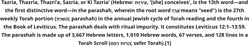 Tazria, Thazria, Thazri'a, Sazria, or Ki Tazria' (Hebrew: תַזְרִיעַ, '[she] conceives', is the 13th word—and the first distinctive word—in the parashah, wherein the root word זֶרַע‎ means "seed") is the 27th weekly Torah portion (פָּרָשָׁה‎, parashah) in the annual Jewish cycle of Torah reading and the fourth in the Book of Leviticus. The parashah deals with ritual impurity. It constitutes Leviticus 12:1–13:59. The parashah is made up of 3,667 Hebrew letters, 1,010 Hebrew words, 67 verses, and 128 lines in a Torah Scroll (סֵפֶר תּוֹרָה‎, sefer Torah).[1]