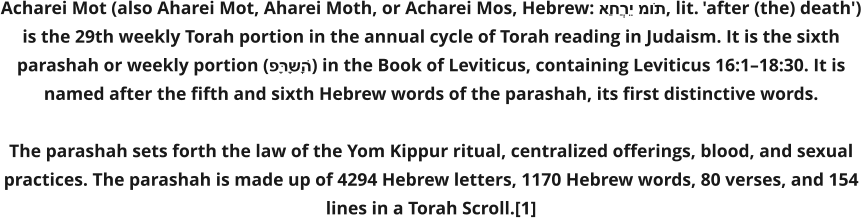 Acharei Mot (also Aharei Mot, Aharei Moth, or Acharei Mos, Hebrew: אַחֲרֵי מוֹת, lit. 'after (the) death') is the 29th weekly Torah portion in the annual cycle of Torah reading in Judaism. It is the sixth parashah or weekly portion (פָּרָשָׁה) in the Book of Leviticus, containing Leviticus 16:1–18:30. It is named after the fifth and sixth Hebrew words of the parashah, its first distinctive words.  The parashah sets forth the law of the Yom Kippur ritual, centralized offerings, blood, and sexual practices. The parashah is made up of 4294 Hebrew letters, 1170 Hebrew words, 80 verses, and 154 lines in a Torah Scroll.[1]
