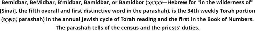 Bemidbar, BeMidbar, B'midbar, Bamidbar, or Bamidbor (בְּמִדְבַּר‎—Hebrew for "in the wilderness of" [Sinai], the fifth overall and first distinctive word in the parashah), is the 34th weekly Torah portion (פָּרָשָׁה‎, parashah) in the annual Jewish cycle of Torah reading and the first in the Book of Numbers. The parashah tells of the census and the priests' duties.