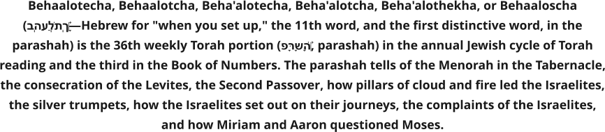 Behaalotecha, Behaalotcha, Beha'alotecha, Beha'alotcha, Beha'alothekha, or Behaaloscha (בְּהַעֲלֹתְךָ‎—Hebrew for "when you set up," the 11th word, and the first distinctive word, in the parashah) is the 36th weekly Torah portion (פָּרָשָׁה‎, parashah) in the annual Jewish cycle of Torah reading and the third in the Book of Numbers. The parashah tells of the Menorah in the Tabernacle, the consecration of the Levites, the Second Passover, how pillars of cloud and fire led the Israelites, the silver trumpets, how the Israelites set out on their journeys, the complaints of the Israelites, and how Miriam and Aaron questioned Moses.