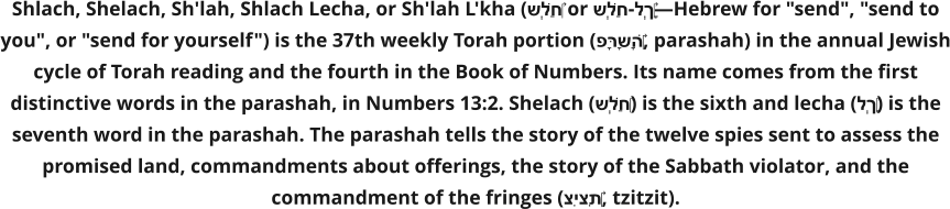 Shlach, Shelach, Sh'lah, Shlach Lecha, or Sh'lah L'kha (שְׁלַח‎ or שְׁלַח-לְךָ‎—Hebrew for "send", "send to you", or "send for yourself") is the 37th weekly Torah portion (פָּרָשָׁה‎, parashah) in the annual Jewish cycle of Torah reading and the fourth in the Book of Numbers. Its name comes from the first distinctive words in the parashah, in Numbers 13:2. Shelach (שְׁלַח‎) is the sixth and lecha (לְךָ‎) is the seventh word in the parashah. The parashah tells the story of the twelve spies sent to assess the promised land, commandments about offerings, the story of the Sabbath violator, and the commandment of the fringes (צִיצִת‎, tzitzit).