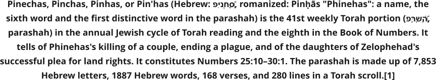 Pinechas, Pinchas, Pinhas, or Pin'has (Hebrew: פִּינְחָס‎, romanized: Pinḥās "Phinehas": a name, the sixth word and the first distinctive word in the parashah) is the 41st weekly Torah portion (פָּרָשָׁה‎, parashah) in the annual Jewish cycle of Torah reading and the eighth in the Book of Numbers. It tells of Phinehas's killing of a couple, ending a plague, and of the daughters of Zelophehad's successful plea for land rights. It constitutes Numbers 25:10–30:1. The parashah is made up of 7,853 Hebrew letters, 1887 Hebrew words, 168 verses, and 280 lines in a Torah scroll.[1]