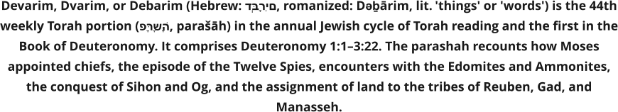 Devarim, Dvarim, or Debarim (Hebrew: דְּבָרִים, romanized: Dəḇārim, lit. 'things' or 'words') is the 44th weekly Torah portion (פָּרָשָׁה, parašāh) in the annual Jewish cycle of Torah reading and the first in the Book of Deuteronomy. It comprises Deuteronomy 1:1–3:22. The parashah recounts how Moses appointed chiefs, the episode of the Twelve Spies, encounters with the Edomites and Ammonites, the conquest of Sihon and Og, and the assignment of land to the tribes of Reuben, Gad, and Manasseh.