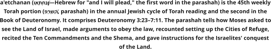 a'etchanan (וָאֶתְחַנַּן‎—Hebrew for "and I will plead," the first word in the parashah) is the 45th weekly Torah portion (פָּרָשָׁה‎, parashah) in the annual Jewish cycle of Torah reading and the second in the Book of Deuteronomy. It comprises Deuteronomy 3:23–7:11. The parashah tells how Moses asked to see the Land of Israel, made arguments to obey the law, recounted setting up the Cities of Refuge, recited the Ten Commandments and the Shema, and gave instructions for the Israelites' conquest of the Land.
