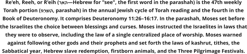 Re'eh, Reeh, or R'eih (רְאֵה—Hebrew for "see", the first word in the parashah) is the 47th weekly Torah portion (פָּרָשָׁה, parashah) in the annual Jewish cycle of Torah reading and the fourth in the Book of Deuteronomy. It comprises Deuteronomy 11:26–16:17. In the parashah, Moses set before the Israelites the choice between blessings and curses. Moses instructed the Israelites in laws that they were to observe, including the law of a single centralized place of worship. Moses warned against following other gods and their prophets and set forth the laws of kashrut, tithes, the Sabbatical year, Hebrew slave redemption, firstborn animals, and the Three Pilgrimage Festivals.